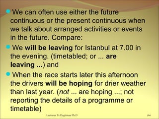 We can often use either the future
continuous or the present continuous when
we talk about arranged activities or events
in the future. Compare:
We will be leaving for Istanbul at 7.00 in
the evening. (timetabled; or ... are
leaving ...) and
When the race starts later this afternoon
the drivers will be hoping for drier weather
than last year. (not ... are hoping ...; not
reporting the details of a programme or
timetable)
Lecturer Ts.Dagiimaa Ph.D 260
 