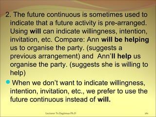 2. The future continuous is sometimes used to
indicate that a future activity is pre-arranged.
Using will can indicate willingness, intention,
invitation, etc. Compare: Ann will be helping
us to organise the party. (suggests a
previous arrangement) and Ann’ll help us
organise the party. (suggests she is willing to
help)
When we don’t want to indicate willingness,
intention, invitation, etc., we prefer to use the
future continuous instead of will.
Lecturer Ts.Dagiimaa Ph.D 261
 