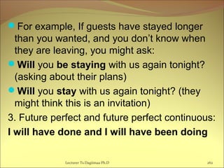 For example, If guests have stayed longer
than you wanted, and you don’t know when
they are leaving, you might ask:
Will you be staying with us again tonight?
(asking about their plans)
Will you stay with us again tonight? (they
might think this is an invitation)
3. Future perfect and future perfect continuous:
I will have done and I will have been doing
Lecturer Ts.Dagiimaa Ph.D 262
 