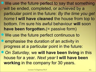 We use the future perfect to say that something
will be ended, completed, or achieved by a
particular point in the future: By the time you get
home I will have cleaned the house from top to
bottom. I’m sure his awful behaviour will soon
have been forgotten.(= passive form)
We use the future perfect continuous to
emphasise the duration of an activity in
progress at a particular point in the future:
On Saturday, we will have been living in this
house for a year. Next year I will have been
working in the company for 30 years.
Lecturer Ts.Dagiimaa Ph.D 263
 