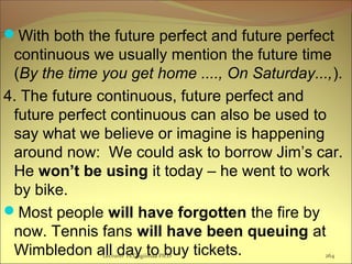 With both the future perfect and future perfect
continuous we usually mention the future time
(By the time you get home ...., On Saturday...,).
4. The future continuous, future perfect and
future perfect continuous can also be used to
say what we believe or imagine is happening
around now: We could ask to borrow Jim’s car.
He won’t be using it today – he went to work
by bike.
Most people will have forgotten the fire by
now. Tennis fans will have been queuing at
Wimbledon all day to buy tickets.Lecturer Ts.Dagiimaa Ph.D 264
 