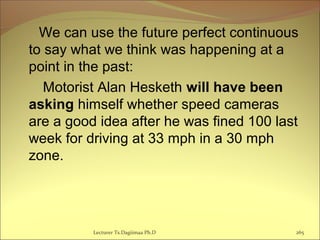 We can use the future perfect continuous
to say what we think was happening at a
point in the past:
Motorist Alan Hesketh will have been
asking himself whether speed cameras
are a good idea after he was fined 100 last
week for driving at 33 mph in a 30 mph
zone.
Lecturer Ts.Dagiimaa Ph.D 265
 