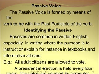 Passive Voice
The Passive Voice is formed by means of
the
verb to be with the Past Participle of the verb.
Identifying the Passive
Passives are common in written English,
especially in writing where the purpose is to
instruct or explain for instance in textbooks and
informative articles.
E.g.: All adult citizens are allowed to vote.
A presidential election is held every four
Lecturer Ts.Dagiimaa Ph.D 267
 