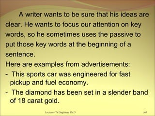 A writer wants to be sure that his ideas are
clear. He wants to focus our attention on key
words, so he sometimes uses the passive to
put those key words at the beginning of a
sentence.
Here are examples from advertisements:
- This sports car was engineered for fast
pickup and fuel economy.
- The diamond has been set in a slender band
of 18 carat gold.
Lecturer Ts.Dagiimaa Ph.D 268
 