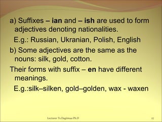 a) Suffixes – ian and – ish are used to form
adjectives denoting nationalities.
E.g.: Russian, Ukranian, Polish, English
b) Some adjectives are the same as the
nouns: silk, gold, cotton.
Their forms with suffix – en have different
meanings.
E.g.:silk–silken, gold–golden, wax - waxen
27Lecturer Ts.Dagiimaa Ph.D
 