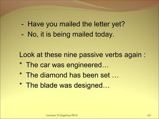 - Have you mailed the letter yet?
- No, it is being mailed today.
Look at these nine passive verbs again :
* The car was engineered…
* The diamond has been set …
* The blade was designed…
Lecturer Ts.Dagiimaa Ph.D 270
 