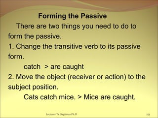 Forming the Passive
There are two things you need to do to
form the passive.
1. Change the transitive verb to its passive
form.
catch > are caught
2. Move the object (receiver or action) to the
subject position.
Cats catch mice. > Mice are caught.
Lecturer Ts.Dagiimaa Ph.D 275
 