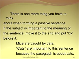 There is one more thing you have to
think
about when forming a passive sentence.
If the subject is important to the meaning of
the sentence, move it to the end and put “by”
before it.
Mice are caught by cats.
“Cats” are important to this sentence
because the paragraph is about cats.
Lecturer Ts.Dagiimaa Ph.D 276
 