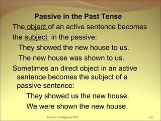 Passive in the Past Tense
The object of an active sentence becomes
the subject in the passive:
They showed the new house to us.
The new house was shown to us.
Sometimes an direct object in an active
sentence becomes the subject of a
passive sentence:
They showed us the new house.
We were shown the new house.
Lecturer Ts.Dagiimaa Ph.D 277
 