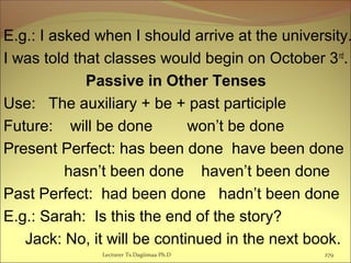 E.g.: I asked when I should arrive at the university.
I was told that classes would begin on October 3rd
.
Passive in Other Tenses
Use: The auxiliary + be + past participle
Future: will be done won’t be done
Present Perfect: has been done have been done
hasn’t been done haven’t been done
Past Perfect: had been done hadn’t been done
E.g.: Sarah: Is this the end of the story?
Jack: No, it will be continued in the next book.
Lecturer Ts.Dagiimaa Ph.D 279
 