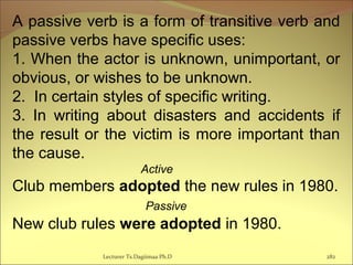 A passive verb is a form of transitive verb and
passive verbs have specific uses:
1. When the actor is unknown, unimportant, or
obvious, or wishes to be unknown.
2. In certain styles of specific writing.
3. In writing about disasters and accidents if
the result or the victim is more important than
the cause.
Active
Club members adopted the new rules in 1980.
Passive
New club rules were adopted in 1980.
Lecturer Ts.Dagiimaa Ph.D 282
 
