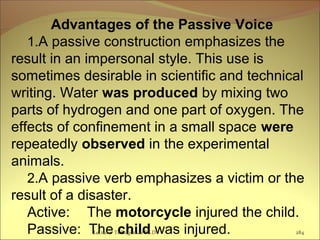 Advantages of the Passive Voice
1.A passive construction emphasizes the
result in an impersonal style. This use is
sometimes desirable in scientific and technical
writing. Water was produced by mixing two
parts of hydrogen and one part of oxygen. The
effects of confinement in a small space were
repeatedly observed in the experimental
animals.
2.A passive verb emphasizes a victim or the
result of a disaster.
Active: The motorcycle injured the child.
Passive: The child was injured.Lecturer Ts.Dagiimaa Ph.D 284
 