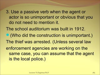 3. Use a passive verb when the agent or
actor is so unimportant or obvious that you
do not need to mention it.
The school auditorium was built in 1912.
(Who did the construction is unimportant.)
The thief was arrested. (Unless several law
enforcement agencies are working on the
same case, you can assume that the agent
is the local police.)
Lecturer Ts.Dagiimaa Ph.D 285
 