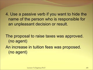 4. Use a passive verb if you want to hide the
name of the person who is responsible for
an unpleasant decision or result.
The proposal to raise taxes was approved.
(no agent)
An increase in tuition fees was proposed.
(no agent)
Lecturer Ts.Dagiimaa Ph.D 286
 