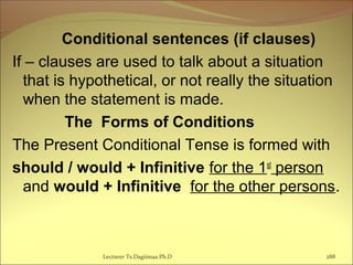 Conditional sentences (if clauses)
If – clauses are used to talk about a situation
that is hypothetical, or not really the situation
when the statement is made.
The Forms of Conditions
The Present Conditional Tense is formed with
should / would + Infinitive for the 1st
person
and would + Infinitive for the other persons.
Lecturer Ts.Dagiimaa Ph.D 288
 