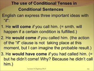 The use of Conditional Tenses in
Conditional Sentences
English can express three important ideas with
“if”:
1. He will come if you call him. (= smth. will
happen if a certain condition is fulfilled.)
2. He would come if you called him. (the action
of the “if” clause is not taking place at this
moment, but I can imagine the probable result.)
3. He would have come if you had called him. (=
but he didn’t come! Why? Because he didn’t call
him.)
Lecturer Ts.Dagiimaa Ph.D 293
 
