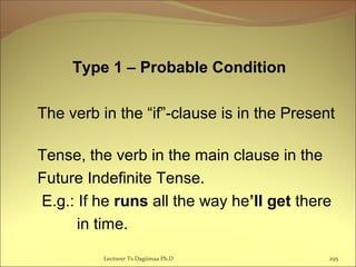Type 1 – Probable Condition
The verb in the “if”-clause is in the Present
Tense, the verb in the main clause in the
Future Indefinite Tense.
E.g.: If he runs all the way he’ll get there
in time.
Lecturer Ts.Dagiimaa Ph.D 295
 