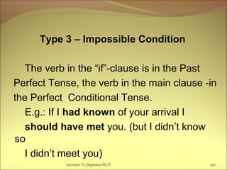 Type 3 – Impossible Condition
The verb in the “if”-clause is in the Past
Perfect Tense, the verb in the main clause -in
the Perfect Conditional Tense.
E.g.: If I had known of your arrival I
should have met you. (but I didn’t know
so
I didn’t meet you)
Lecturer Ts.Dagiimaa Ph.D 297
 