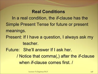 Real Conditions
In a real condition, the if-clause has the
Simple Present Tense for future or present
meanings.
Present: If I have a question, I always ask my
teacher.
Future: She’ll answer If I ask her.
/ Notice that comma(,) after the if-clause
when if-clause comes first. /
Lecturer Ts.Dagiimaa Ph.D 298
 