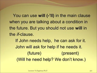 You can use will (-’ll) in the main clause
when you are talking about a condition in
the future. But you should not use will in
the if-clause.
If John needs help, he can ask for it.
John will ask for help if he needs it.
(future) (present)
(Will he need help? We don’t know.)
Lecturer Ts.Dagiimaa Ph.D 300
 