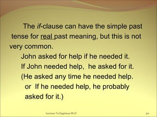 The if-clause can have the simple past
tense for real past meaning, but this is not
very common.
John asked for help if he needed it.
If John needed help, he asked for it.
(He asked any time he needed help.
or If he needed help, he probably
asked for it.)
Lecturer Ts.Dagiimaa Ph.D 301
 
