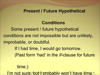 Present / Future Hypothetical
Conditions
Some present / future hypothetical
conditions are not impossible but are unlikely,
improbable, or doubtful.
If I had time, I would go tomorrow.
(Past form ‘had’ in the if-clause for future
time.)
I’m not sure, but I probably won’t have time.Lecturer Ts.Dagiimaa Ph.D 303
 