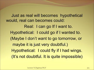 Just as real will becomes hypothetical
would, real can becomes could:
Real: I can go If I want to.
Hypothetical: I could go if I wanted to.
(Maybe I don’t want to go tomorrow, or
maybe it is just very doubtful.)
Hypothetical: I could fly if I had wings.
(It’s not doubtful. It is quite impossible)
Lecturer Ts.Dagiimaa Ph.D 304
 