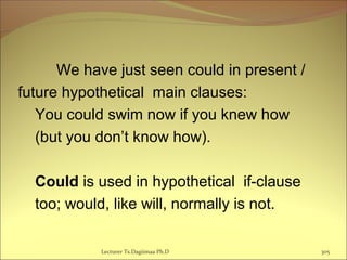 We have just seen could in present /
future hypothetical main clauses:
You could swim now if you knew how
(but you don’t know how).
Could is used in hypothetical if-clause
too; would, like will, normally is not.
Lecturer Ts.Dagiimaa Ph.D 305
 