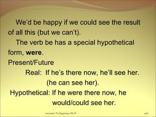 We’d be happy if we could see the result
of all this (but we can’t).
The verb be has a special hypothetical
form, were.
Present/Future
Real: If he’s there now, he’ll see her.
(he can see her).
Hypothetical: If he were there now, he
would/could see her.
Lecturer Ts.Dagiimaa Ph.D 306
 