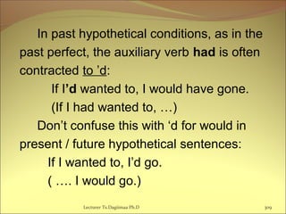 In past hypothetical conditions, as in the
past perfect, the auxiliary verb had is often
contracted to ’d:
If I’d wanted to, I would have gone.
(If I had wanted to, …)
Don’t confuse this with ‘d for would in
present / future hypothetical sentences:
If I wanted to, I’d go.
( …. I would go.)
Lecturer Ts.Dagiimaa Ph.D 309
 