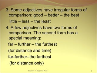 3. Some adjectives have irregular forms of
comparison: good – better – the best
little – less – the least
4. A few adjectives have two forms of
comparison. The second form has a
special meaning:
far – further – the furthest
(for distance and time)
far-farther–the farthest
(for distance only)
Lecturer Ts.Dagiimaa Ph.D 31
 