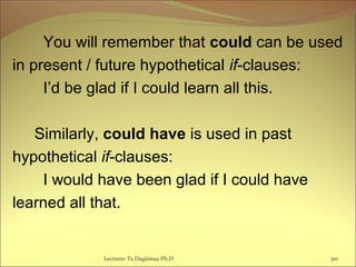 You will remember that could can be used
in present / future hypothetical if-clauses:
I’d be glad if I could learn all this.
Similarly, could have is used in past
hypothetical if-clauses:
I would have been glad if I could have
learned all that.
Lecturer Ts.Dagiimaa Ph.D 310
 