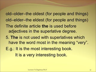 old–older–the oldest (for people and things)
old–elder–the eldest (for people and things)
The definite article the is used before
adjectives in the superlative degree.
5. The is not used with superlatives which
have the word most in the meaning “very”.
E.g.: It is the most interesting book.
It is a very interesting book.
Lecturer Ts.Dagiimaa Ph.D 32
 