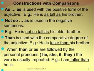  Constructions with Comparisons
As … as is used with the positive form of the
adjective: E.g.: He is as tall as his brother.
Not so … as is used in the negative
sentences:
E.g.: He is not so tall as his elder brother.
Than is used with the comparative degree of
the adjective: E.g.: He is taller than his brother.
 When than or as are followed by the
personal pronouns ( he, she, it, they ) the
verb is usually repeated: E.g.: I am taller than
he is.
33Lecturer Ts.Dagiimaa Ph.D
 