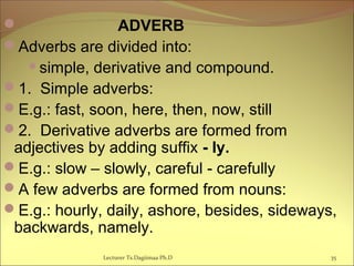  ADVERB
Adverbs are divided into:
simple, derivative and compound.
1. Simple adverbs:
E.g.: fast, soon, here, then, now, still
2. Derivative adverbs are formed from
adjectives by adding suffix - ly.
E.g.: slow – slowly, careful - carefully
A few adverbs are formed from nouns:
E.g.: hourly, daily, ashore, besides, sideways,
backwards, namely.
35Lecturer Ts.Dagiimaa Ph.D
 