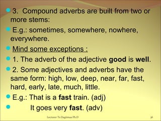 3. Compound adverbs are built from two or
more stems:
E.g.: sometimes, somewhere, nowhere,
everywhere.
Mind some exceptions :
1. The adverb of the adjective good is well.
2. Some adjectives and adverbs have the
same form: high, low, deep, near, far, fast,
hard, early, late, much, little.
E.g.: That is a fast train. (adj)
 It goes very fast. (adv)
Lecturer Ts.Dagiimaa Ph.D 36
 
