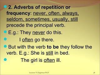 2. Adverbs of repetition or
frequency: never, often, always,
seldom, sometimes, usually, still
precede the principal verb.
E.g.: They never do this.
 I often go there.
But with the verb to be they follow the
verb. E.g.: She is still in bed.
 The girl is often ill.
Lecturer Ts.Dagiimaa Ph.D 38
 