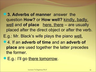 3. Adverbs of manner answer the
question How? or How well? kindly, badly,
well and of place here, there – are usually
placed after the direct object or after the verb.
E.g.: Mr. Black’s wife plays the piano well.
4. If an adverb of time and an adverb of
place are used together the latter precedes
the former.
E.g.: I’ll go there tomorrow.
39Lecturer Ts.Dagiimaa Ph.D
 