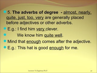 5. The adverbs of degree - almost, nearly,
quite, just, too, very are generally placed
before adjectives or other adverbs.
E.g.: I find him very clever.
 We know him quite well.
Mind that enough comes after the adjective.
E.g.: This hat is good enough for me.
Lecturer Ts.Dagiimaa Ph.D 40
 