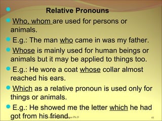  Relative Pronouns
Who, whom are used for persons or
animals.
E.g.: The man who came in was my father.
Whose is mainly used for human beings or
animals but it may be applied to things too.
E.g.: He wore a coat whose collar almost
reached his ears.
Which as a relative pronoun is used only for
things or animals.
E.g.: He showed me the letter which he had
got from his friend. 45Lecturer Ts.Dagiimaa Ph.D
 