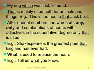 My dog which was lost, is found.
That is mainly used both for animals and
things. E.g.: This is the house that Jack built.
After ordinal numbers, the words all, any,
only and combinations of nouns with
adjectives in the superlative degree only that
is used.
E.g.: Shakespeare is the greatest poet that
England has ever had.
What is used to replace the noun.
E.g.: Tell us what you know.
Lecturer Ts.Dagiimaa Ph.D 46
 