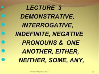  LECTURE 3
 DEMONSTRATIVE,
 INTERROGATIVE,
 INDEFINITE, NEGATIVE
 PRONOUNS & ONE
 ANOTHER, EITHER,
 NEITHER, SOME, ANY,
Lecturer Ts.Dagiimaa Ph.D 49
 