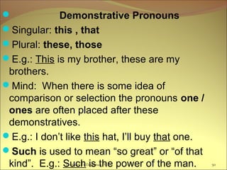 Lecturer Ts.Dagiimaa Ph.D 50
 Demonstrative Pronouns
Singular: this , that
Plural: these, those
E.g.: This is my brother, these are my
brothers.
Mind: When there is some idea of
comparison or selection the pronouns one /
ones are often placed after these
demonstratives.
E.g.: I don’t like this hat, I’ll buy that one.
Such is used to mean “so great” or “of that
kind”. E.g.: Such is the power of the man.
 