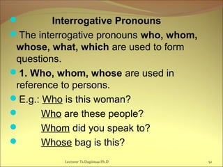  Interrogative Pronouns
The interrogative pronouns who, whom,
whose, what, which are used to form
questions.
1. Who, whom, whose are used in
reference to persons.
E.g.: Who is this woman?
 Who are these people?
 Whom did you speak to?
 Whose bag is this?
52Lecturer Ts.Dagiimaa Ph.D
 