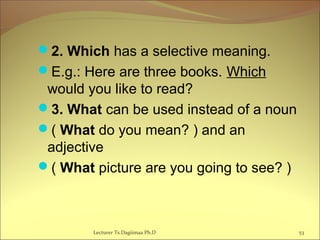 2. Which has a selective meaning.
E.g.: Here are three books. Which
would you like to read?
3. What can be used instead of a noun
( What do you mean? ) and an
adjective
( What picture are you going to see? )
Lecturer Ts.Dagiimaa Ph.D 53
 
