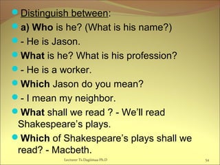 Distinguish between:
a) Who is he? (What is his name?)
- He is Jason.
What is he? What is his profession?
- He is a worker.
Which Jason do you mean?
- I mean my neighbor.
What shall we read ? - We’ll read
Shakespeare’s plays.
Which of Shakespeare’s plays shall we
read? - Macbeth.
54Lecturer Ts.Dagiimaa Ph.D
 