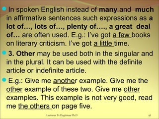 In spoken English instead of many and much
in affirmative sentences such expressions as a
lot of…, lots of…, plenty of…., a great deal
of… are often used. E.g.: I’ve got a few books
on literary criticism. I’ve got a little time.
3. Other may be used both in the singular and
in the plural. It can be used with the definite
article or indefinite article.
E.g.: Give me another example. Give me the
other example of these two. Give me other
examples. This example is not very good, read
me the others on page five.
Lecturer Ts.Dagiimaa Ph.D 56
 
