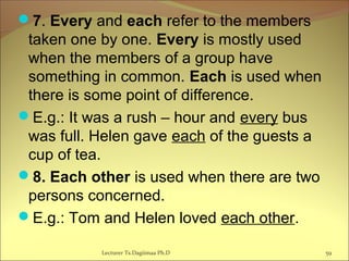 7. Every and each refer to the members
taken one by one. Every is mostly used
when the members of a group have
something in common. Each is used when
there is some point of difference.
E.g.: It was a rush – hour and every bus
was full. Helen gave each of the guests a
cup of tea.
8. Each other is used when there are two
persons concerned.
E.g.: Tom and Helen loved each other.
59Lecturer Ts.Dagiimaa Ph.D
 
