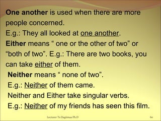 One another is used when there are more
people concerned.
E.g.: They all looked at one another.
Either means “ one or the other of two” or
“both of two”. E.g.: There are two books, you
can take either of them.
Neither means “ none of two”.
E.g.: Neither of them came.
Neither and Either take singular verbs.
E.g.: Neither of my friends has seen this film.
Lecturer Ts.Dagiimaa Ph.D 60
 