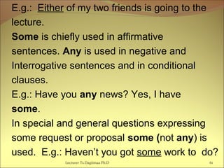 E.g.: Either of my two friends is going to the
lecture.
Some is chiefly used in affirmative
sentences. Any is used in negative and
Interrogative sentences and in conditional
clauses.
E.g.: Have you any news? Yes, I have
some.
In special and general questions expressing
some request or proposal some (not any) is
used. E.g.: Haven’t you got some work to do?
Lecturer Ts.Dagiimaa Ph.D 61
 